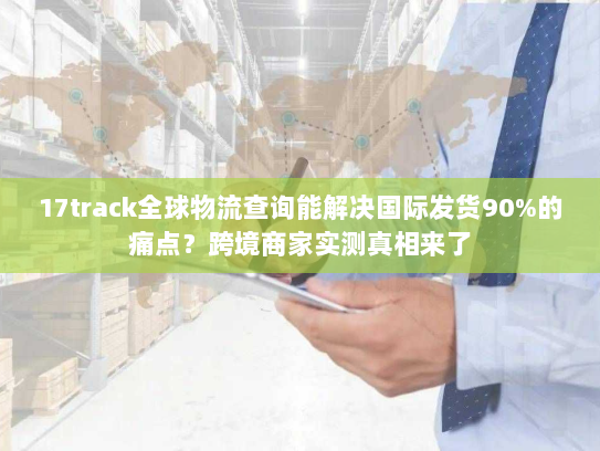 17track全球物流查询能解决国际发货90%的痛点？跨境商家实测真相来了