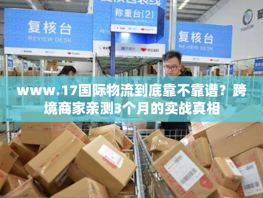 www.17国际物流到底靠不靠谱？跨境商家亲测3个月的实战真相