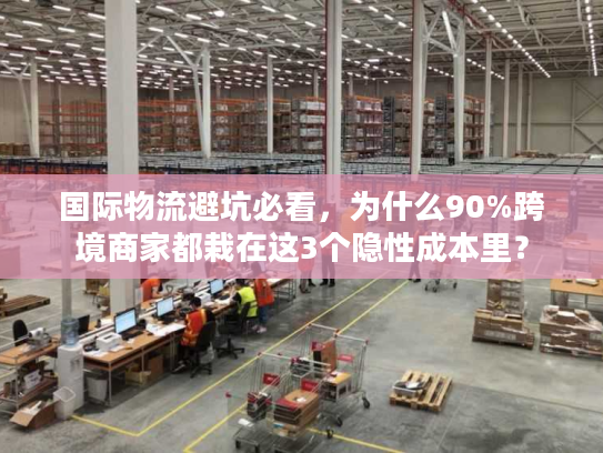 国际物流避坑必看，为什么90%跨境商家都栽在这3个隐性成本里？