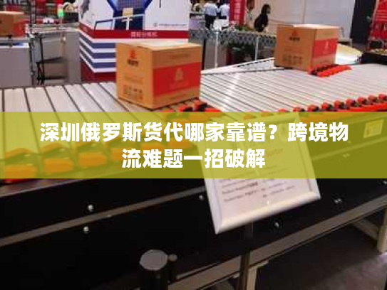 深圳俄罗斯货代哪家靠谱？跨境物流难题一招破解