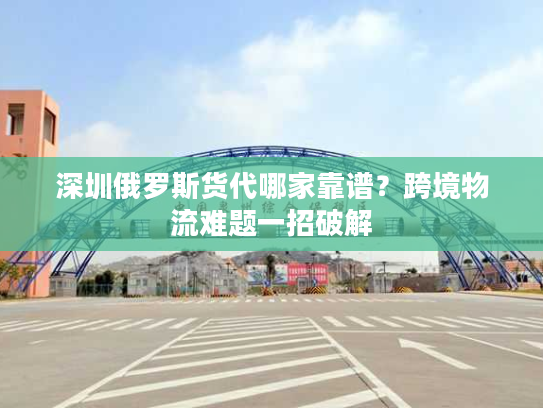 深圳俄罗斯货代哪家靠谱？跨境物流难题一招破解