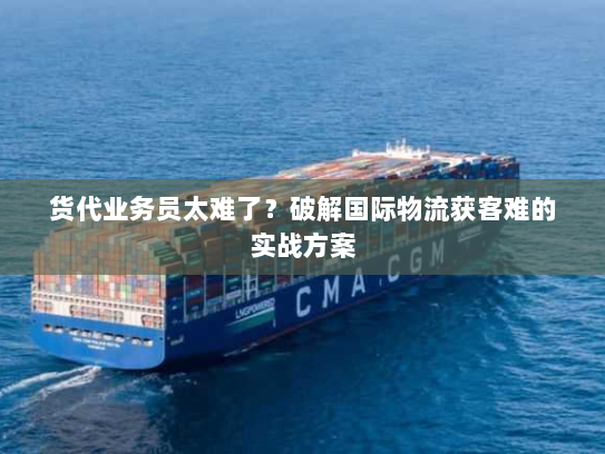 货代业务员太难了？破解国际物流获客难的实战方案