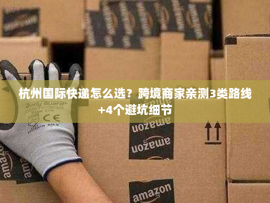 杭州国际快递怎么选？跨境商家亲测3类路线+4个避坑细节