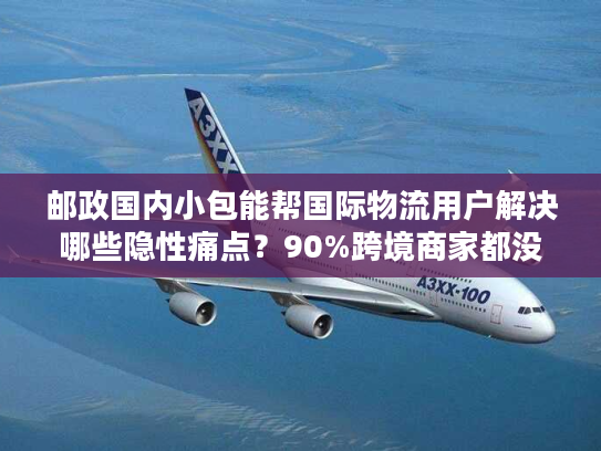 邮政国内小包能帮国际物流用户解决哪些隐性痛点？90%跨境商家都没意识到