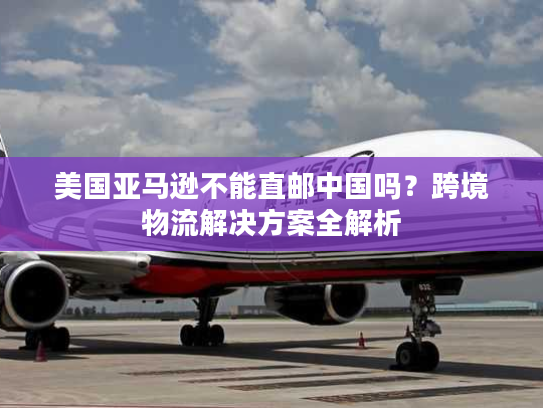 美国亚马逊不能直邮中国吗？跨境物流解决方案全解析