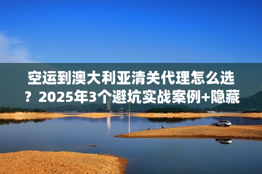 空运到澳大利亚清关代理怎么选？2025年3个避坑实战案例+隐藏规则揭秘