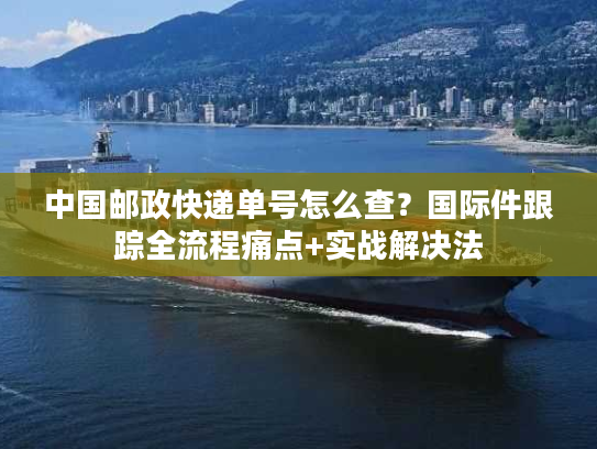 中国邮政快递单号怎么查？国际件跟踪全流程痛点+实战解决法