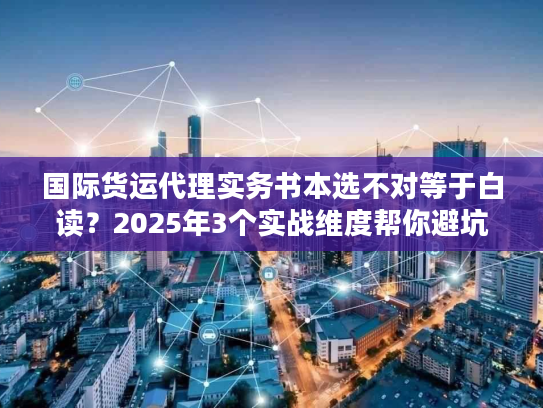 国际货运代理实务书本选不对等于白读？2025年3个实战维度帮你避坑