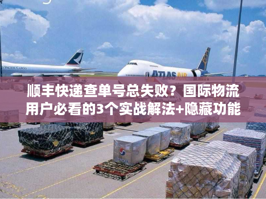 顺丰快递查单号总失败？国际物流用户必看的3个实战解法+隐藏功能