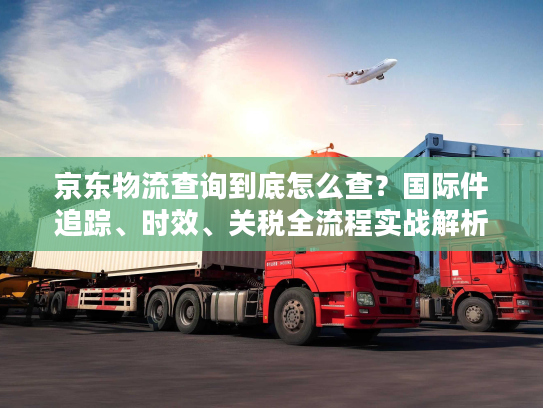 京东物流查询到底怎么查？国际件追踪、时效、关税全流程实战解析