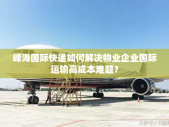 峰海国际快递如何解决物业企业国际运输高成本难题? 峰海国际快递如何解决物业企业国际运输高成本难题?