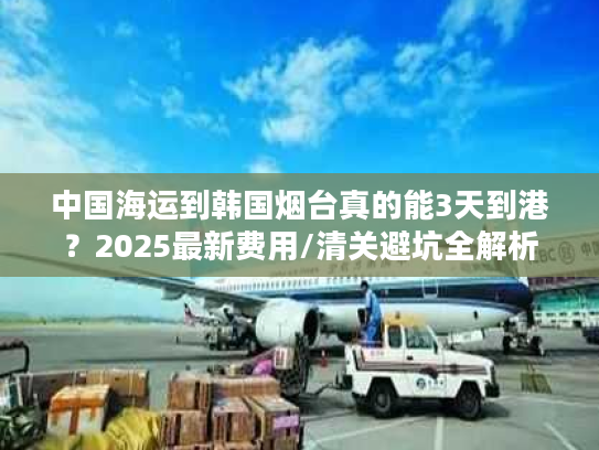 中国海运到韩国烟台真的能3天到港?2025最新费用/清关避坑全解析 中国海运到韩国烟台真的能3天到港?2025最新费用/清关避坑全解析