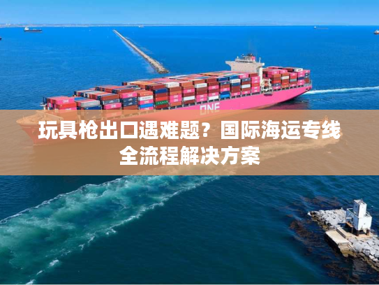 玩具枪出口遇难题？国际海运专线全流程解决方案