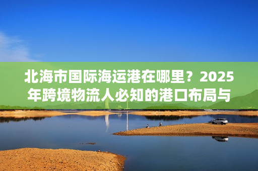 北海市国际海运港在哪里？2025年跨境物流人必知的港口布局与货运实战干货