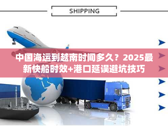 中国海运到越南时间多久？2025最新快船时效+港口延误避坑技巧