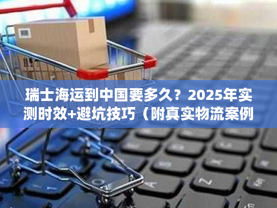 瑞士海运到中国要多久？2025年实测时效+避坑技巧（附真实物流案例）