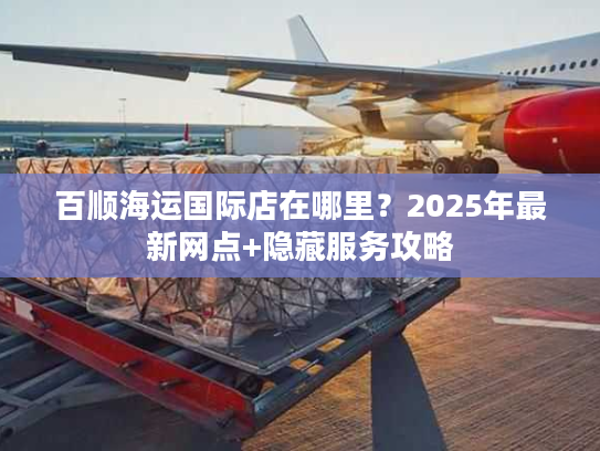 百顺海运国际店在哪里？2025年最新网点+隐藏服务攻略