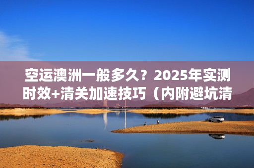 空运澳洲一般多久？2025年实测时效+清关加速技巧（内附避坑清单）
