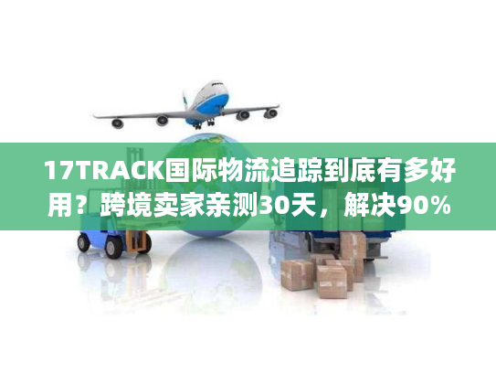 17TRACK国际物流追踪到底有多好用？跨境卖家亲测30天，解决90%查件痛点