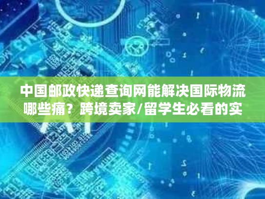 中国邮政快递查询网能解决国际物流哪些痛？跨境卖家/留学生必看的实战攻略