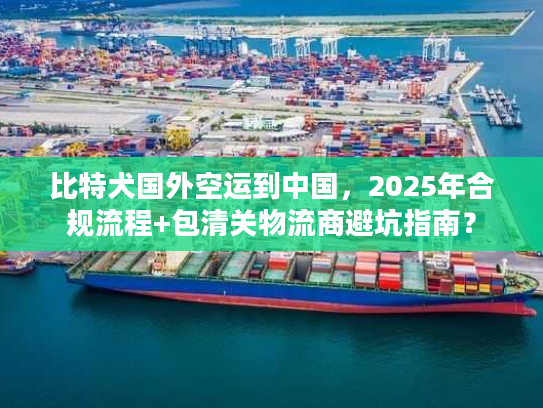比特犬国外空运到中国，2025年合规流程+包清关物流商避坑指南？