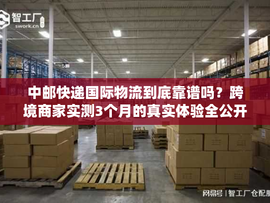 中邮快递国际物流到底靠谱吗？跨境商家实测3个月的真实体验全公开