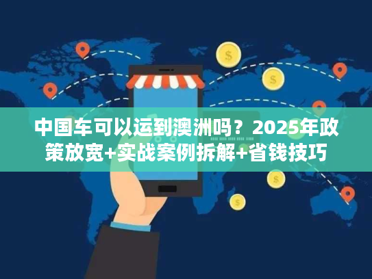 中国车可以运到澳洲吗？2025年政策放宽+实战案例拆解+省钱技巧