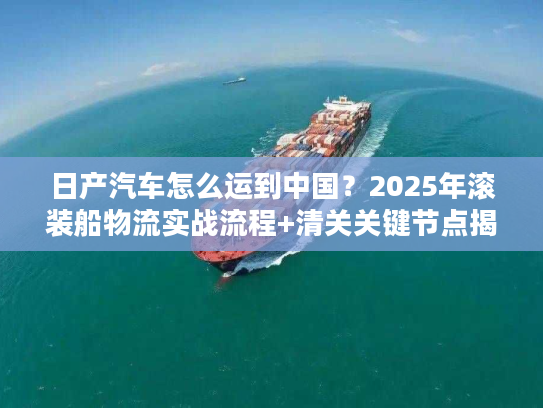 日产汽车怎么运到中国？2025年滚装船物流实战流程+清关关键节点揭秘