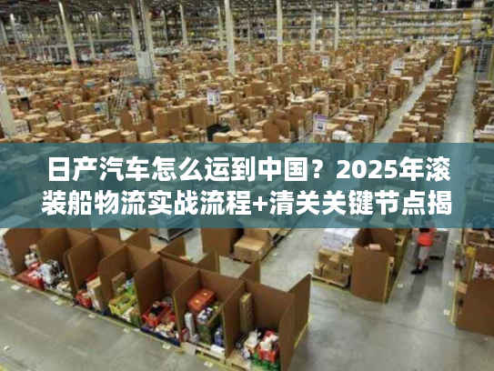 日产汽车怎么运到中国？2025年滚装船物流实战流程+清关关键节点揭秘