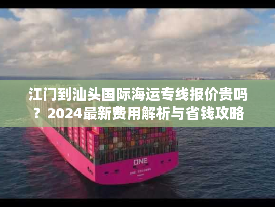 江门到汕头国际海运专线报价贵吗？2024最新费用解析与省钱攻略