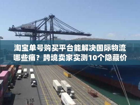 淘宝单号购买平台能解决国际物流哪些痛？跨境卖家实测10个隐藏价值
