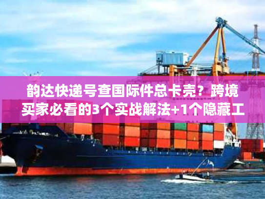 韵达快递号查国际件总卡壳？跨境买家必看的3个实战解法+1个隐藏工具
