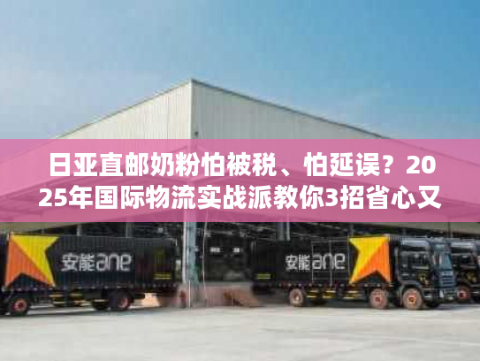 日亚直邮奶粉怕被税、怕延误？2025年国际物流实战派教你3招省心又省钱！