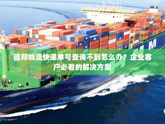 德邦物流快递单号查询不到怎么办？企业客户必看的解决方案