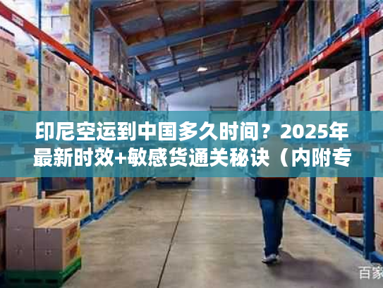 印尼空运到中国多久时间？2025年最新时效+敏感货通关秘诀（内附专线案例）