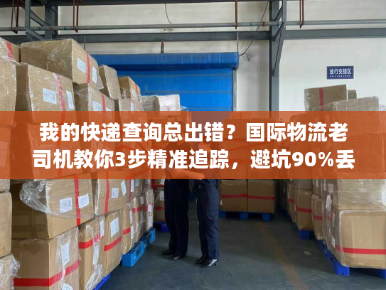 我的快递查询总出错？国际物流老司机教你3步精准追踪，避坑90%丢件风险