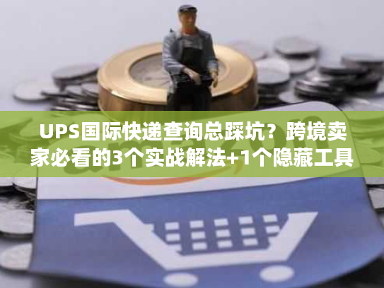 UPS国际快递查询总踩坑？跨境卖家必看的3个实战解法+1个隐藏工具