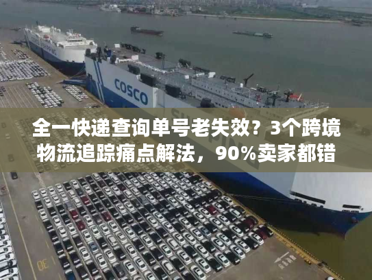 全一快递查询单号老失效？3个跨境物流追踪痛点解法，90%卖家都错了
