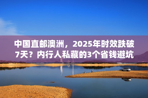 中国直邮澳洲，2025年时效跌破7天？内行人私藏的3个省钱避坑技巧！