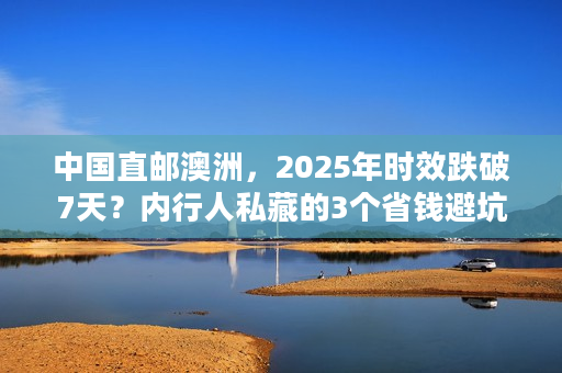 中国直邮澳洲，2025年时效跌破7天？内行人私藏的3个省钱避坑技巧！