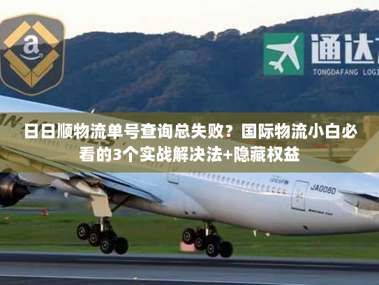 日日顺物流单号查询总失败？国际物流小白必看的3个实战解决法+隐藏权益