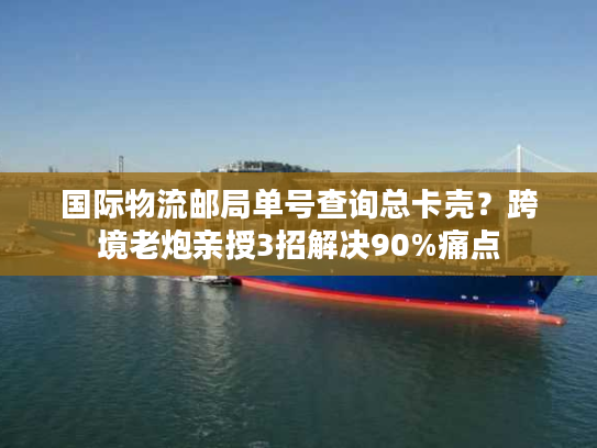 国际物流邮局单号查询总卡壳？跨境老炮亲授3招解决90%痛点