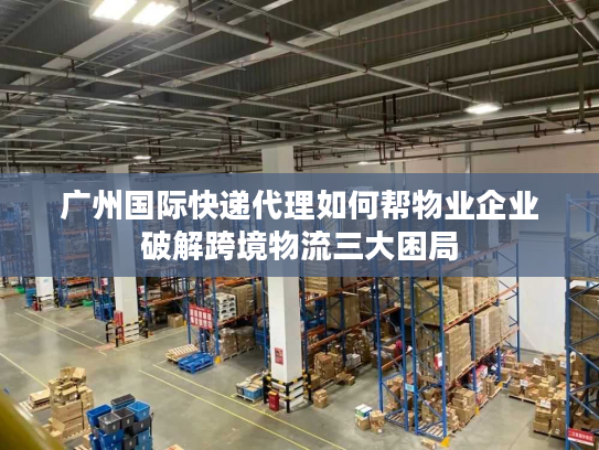 广州国际快递代理如何帮物业企业破解跨境物流三大困局