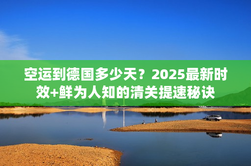 空运到德国多少天？2025最新时效+鲜为人知的清关提速秘诀