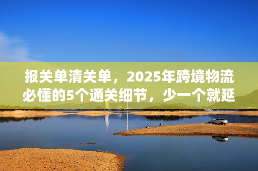 报关单清关单，2025年跨境物流必懂的5个通关细节，少一个就延误3天以上