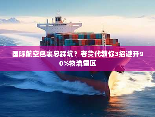 国际航空包裹总踩坑？老货代教你3招避开90%物流雷区