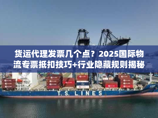 货运代理发票几个点？2025国际物流专票抵扣技巧+行业隐藏规则揭秘