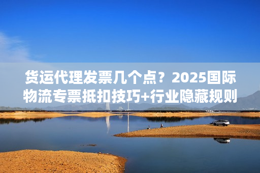 货运代理发票几个点？2025国际物流专票抵扣技巧+行业隐藏规则揭秘
