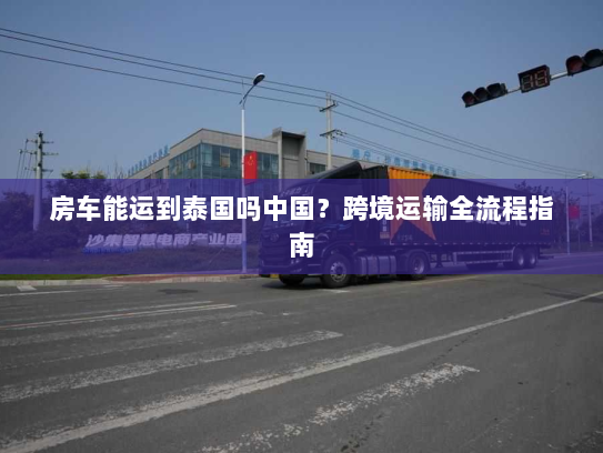 房车能运到泰国吗中国？跨境运输全流程指南