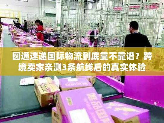 圆通速递国际物流到底靠不靠谱？跨境卖家亲测3条航线后的真实体验